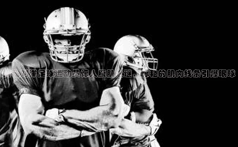 333体育官网下载诸葛科技揭秘刘洋足球运动员惊人腹肌之谜，惊艳的肌肉线条引爆眼球