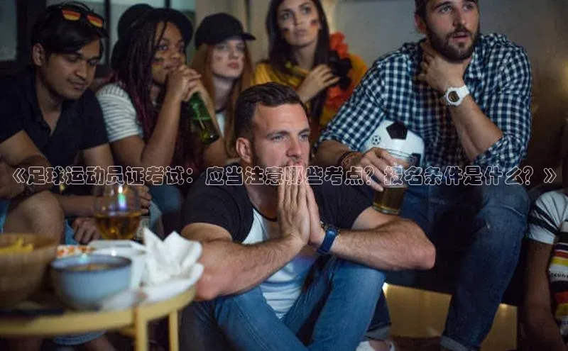 3377体育官方网站宣亚国际《足球运动员证考试：应当注意哪些考点？报名条件是什么？》