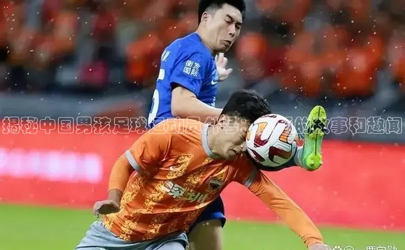 333体育改成3377了吗百度智能门户揭秘中国男孩足球运动员外号：背后的故事和趣闻