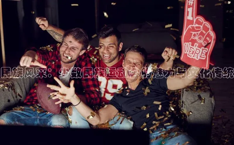 333体育官方网址华扬联众民族风采：少数民族运动会的魅力与文化传统