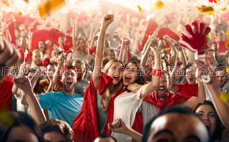 广州盛装迎接：一场前所未有的大型运动赛事盛宴