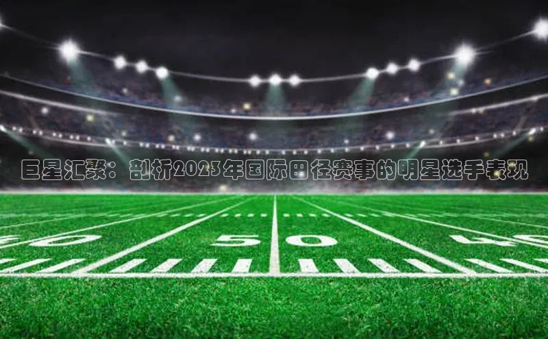 巨星汇聚：剖析2023年国际田径赛事的明星选手表现