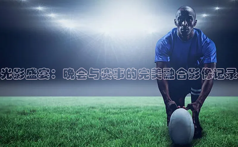 光影盛宴：晚会与赛事的完美融合影像记录