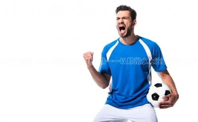 激流竞赛：水上运动的魅力与挑战——以郑州水上运动赛事为例