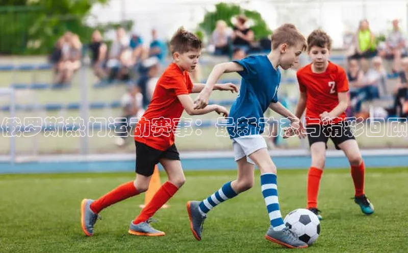 俄罗斯热门运动赛事：最新动态与精彩回顾