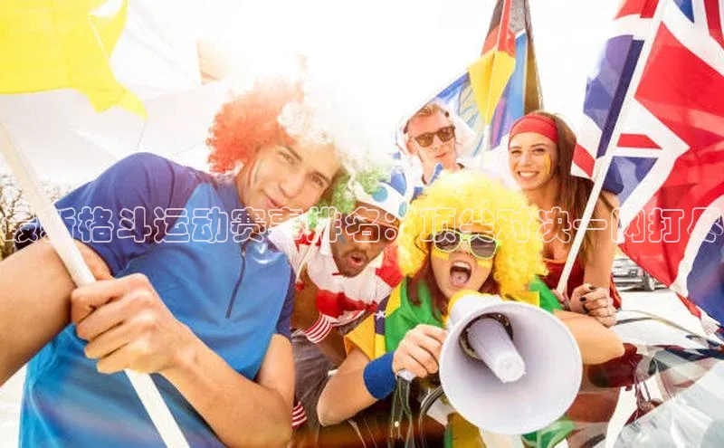 最新格斗运动赛事排名：顶尖对决一网打尽